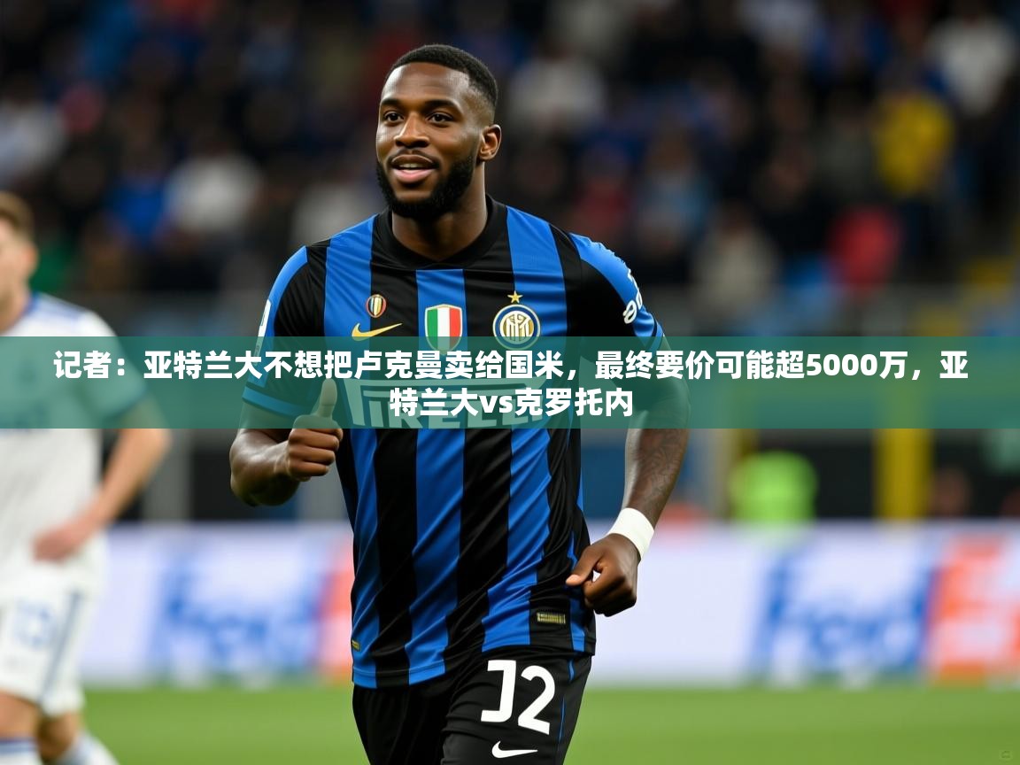 2025米兰体育网页版登录记者：亚特兰大不想把卢克曼卖给国米，最终要价可能超5000万，亚特兰大vs克罗托内