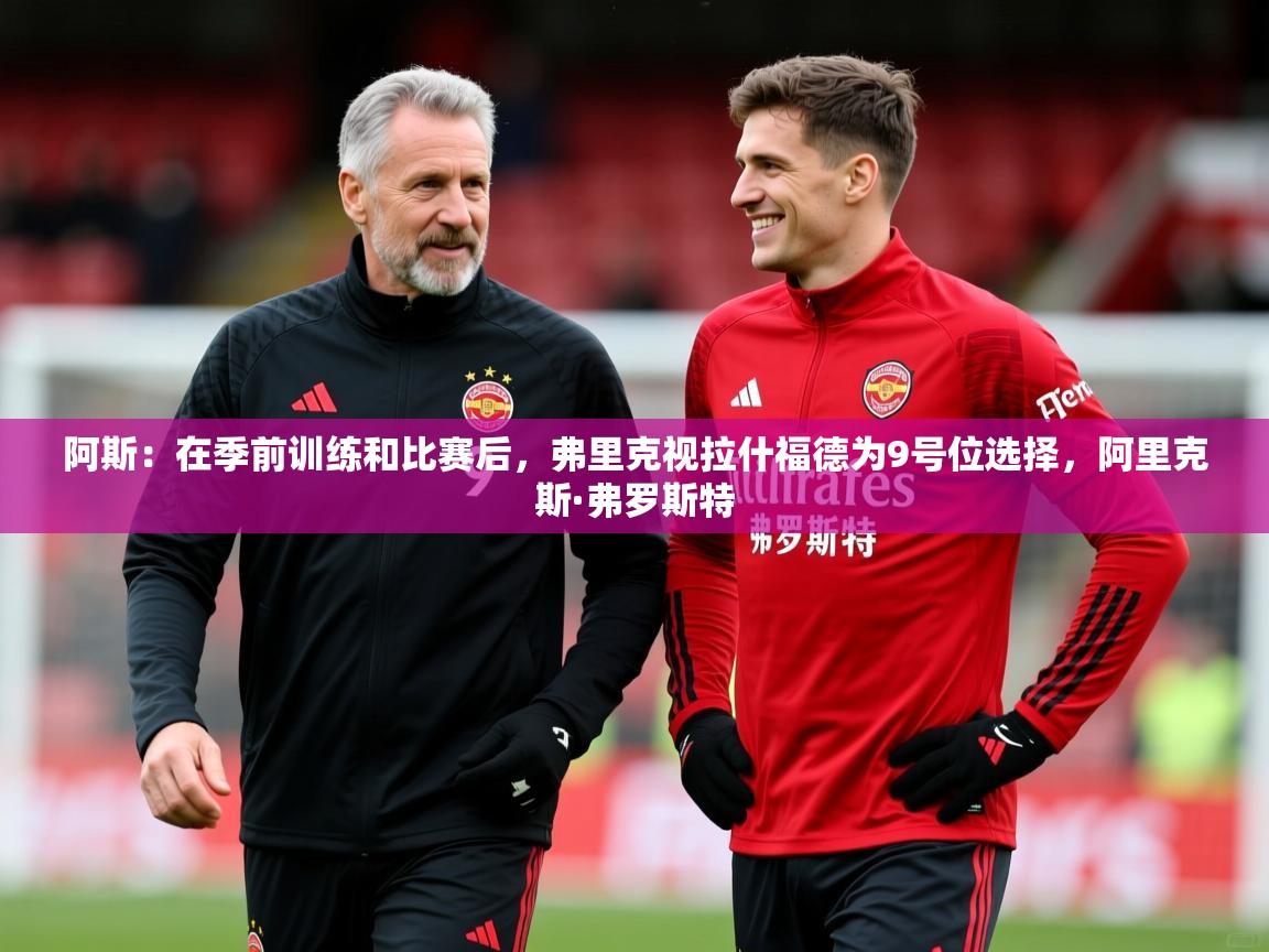 2025米兰体育app官网下载阿斯：在季前训练和比赛后，弗里克视拉什福德为9号位选择，阿里克斯·弗罗斯特  第3张