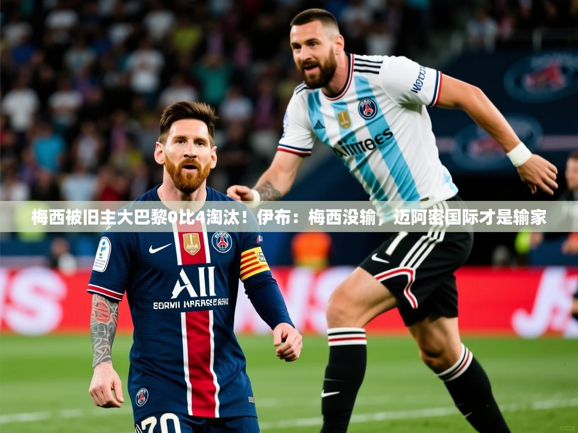 2025米兰体育官方客户端下载梅西被旧主大巴黎0比4淘汰！伊布：梅西没输，迈阿密国际才是输家