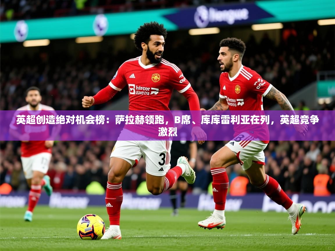 2025米兰体育官方客户端下载英超创造绝对机会榜：萨拉赫领跑，B席、库库雷利亚在列，英超竞争激烈