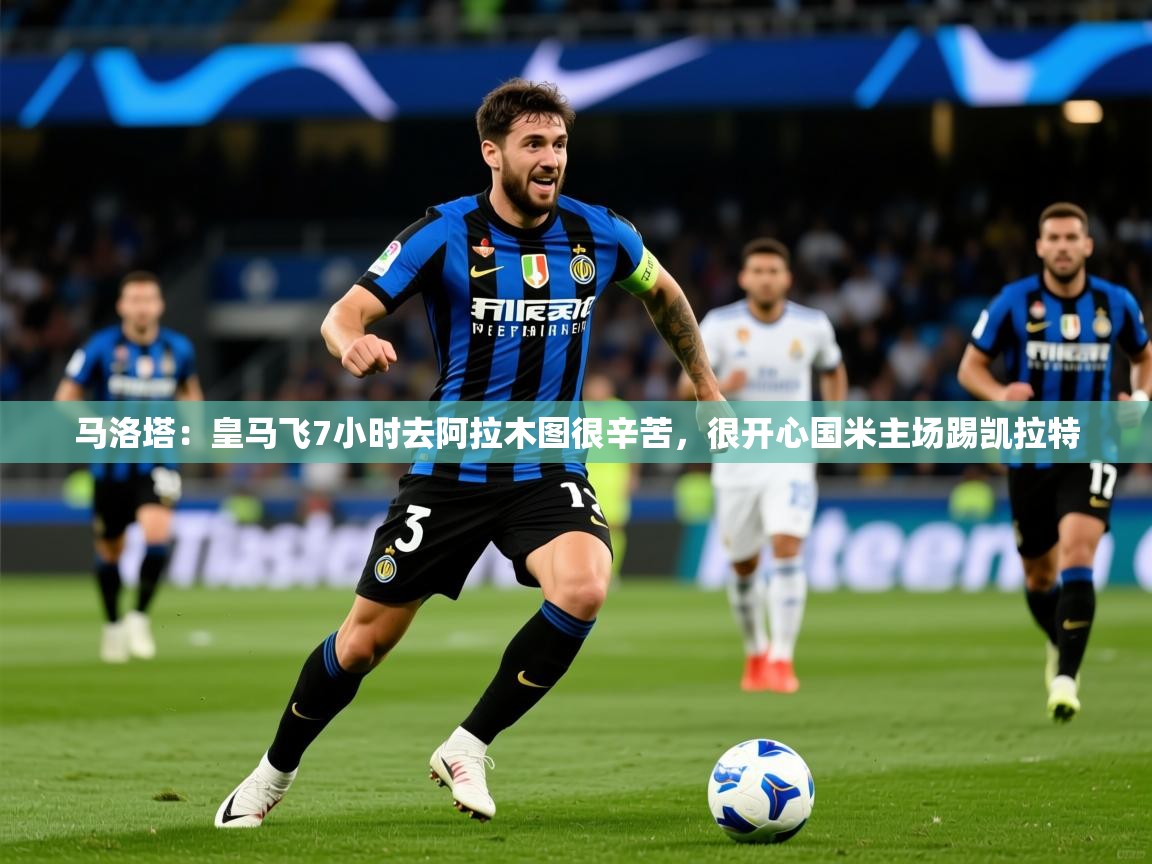 2025米兰体育在线马洛塔:皇马飞7小时去阿拉木图很辛苦,很开心国米主场踢凯拉特 第1张