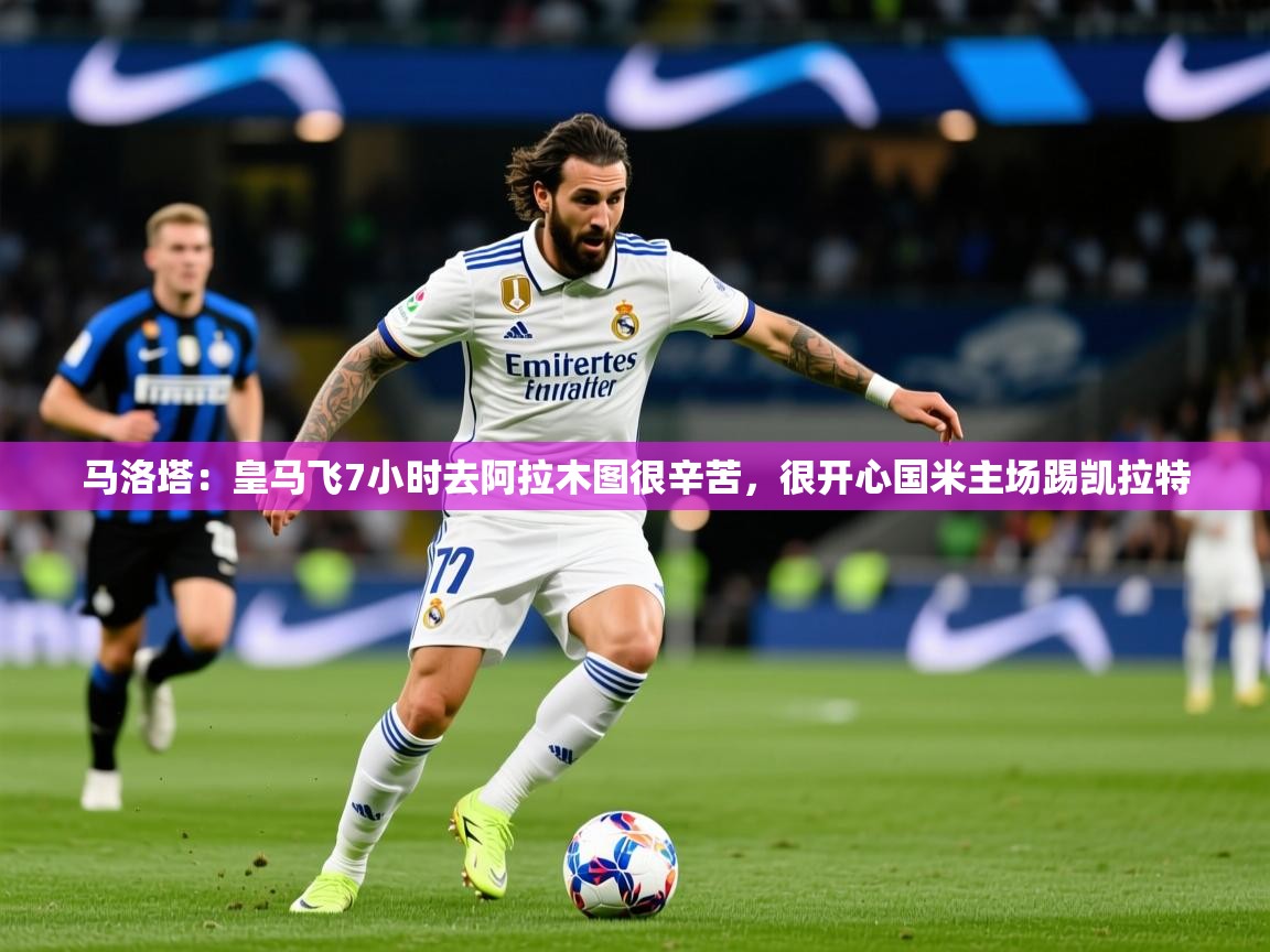 2025米兰体育在线马洛塔:皇马飞7小时去阿拉木图很辛苦,很开心国米主场踢凯拉特 第2张