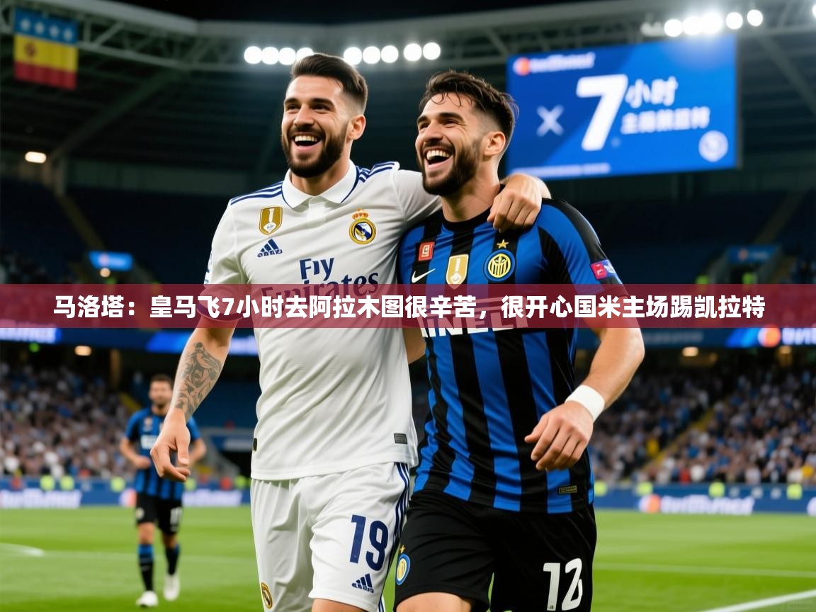 2025米兰体育在线马洛塔:皇马飞7小时去阿拉木图很辛苦,很开心国米主场踢凯拉特 第3张