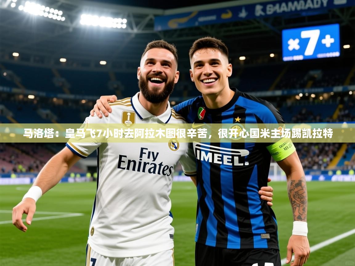 2025米兰体育在线马洛塔:皇马飞7小时去阿拉木图很辛苦,很开心国米主场踢凯拉特 第4张